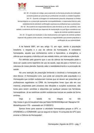 Universidade Federal de Viçosa – UFV 
Homeopatia 
Art. 40 - A receita em código, para aviamento na farmácia privativa da instituição, 
somente poderá ser prescrita por profissional vinculado à unidade hospitalar. 
Art. 41 - Quando a dosagem do medicamento prescrito ultrapassar os limites 
farmacológicos ou a prescrição apresentar incompatibilidades, o responsável técnico pelo 
estabelecimento solicitará confirmação expressa ao profissional que a prescreveu. 
Art. 42 - Na ausência do responsável técnico pela farmácia ou de seu substituto, será 
vedado o aviamento de fórmula que dependa de manipulação na qual figure substância sob 
regime de controle sanitário especial. 
Art. 43 - O registro do receituário e dos medicamentos sob regime de controle sanitário 
especial não poderá conter rasuras, emendas ou irregularidades que possam prejudicar a 
verificação da sua autenticidade. 
A lei federal 5991, em seu artigo 13, em vigor, dando à população 
brasileira, o respeito e o uso da ciência da homeopatia. A verdadeira 
homeopatia, aquela que conhecemos como a hipocrática, a energética, a 
ciência que recupera o indivíduo em seu estado intimo, em toda sua plenitude. 
Foi definido pelo governo que o uso da ciência da homeopatia pode e 
deve ser usada como repertório de uso da saúde, seja ela para o homem ou a 
natureza de nosso planeta, fazendo valer o reestabelecimento e a promoção de 
saúde. 
Há uma restrição de prescrição limitando e dividindo a homeopatia em 
dois blocos: A Homeopatia Livre, que pode ser prescrita pela população e a 
Homeopatia que contém substanciam toxicas que só devem ser prescritas por 
profissionais registrados no CRM. As homeopatias livres (que são em sua 
maioria), preparadas pelo processo das diluições e sucções sucessivas, são 
livres para serem vendidas e adquiridas por qualquer pessoa nas farmácias 
homeopáticas. Já as restritivas contêm substancias toxicas se usadas de forma 
errônea. 
Veja a tabela na integra no link 
http://www.in.gov.br/visualiza/index.jsp?data=02/06/2003&jornal=1&pagina=34 
&totalArquivos=176 – acessado em 31/08/2013. 
Somos livres para exercer a atividade homeopática graças a UFV, a 
ATENEMG e o CONAHOM, que se seguirá no tópico “A conquista da UFV para 
ensinar a Ciência da Homeopatia”. 
Homeopatia | Agosto de 2013 – pág. 7 
 
