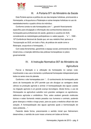 Universidade Federal de Viçosa – UFV 
Homeopatia 
III. A Portaria 971 do Ministério da Saúde 
Esta Portaria aprova a política de uso das terapias holísticas, promovendo a 
Homeopatia, a Acupuntura a Fitoterapia e outras terapias holísticas no uso do 
reestabelecimento o quadro clínico do indivíduo. 
Conforme consta no site homeopatias.com “... garantir financiamento 
específico para divulgação e informação dos conhecimentos básicos da 
homeopatia para profissionais de saúde, gestores e usuários do SUS, 
considerando as metodologias participativas e o saber popular... “ e “... 1996 - 
10ª Conferência Nacional de Saúde que, em seu relatório final, aprovou a 
"incorporação ao SUS, em todo o País, de práticas de saúde como a 
fitoterapia, acupuntura e homeopatia... “. 
Com estas ferramentas, garantindo o espaço social, promovendo de forma 
inicial única, a inserção definitiva das práticas homeopáticas no plano 
governamental. 
IV. A Instrução Normativa 007 do Ministério da 
Agricultura 
Faz-se a liberação e a utilização da homeopatia no campo rural, 
incentivando o seu uso e tornando o profissional homeopata indispensável para 
todos os seres vivos do planeta. 
Conforme o site homeopatias.com “... O conhecimento da homeopatia pelo 
aluno de homeopatia da UFV permite que ele divulgue as vantagens desta 
ciência na produção agrícola e animal. A homeopatização das águas usadas 
na irrigação agrícola é um grande avanço tecnológico. Desta forma, o uso da 
Homeopatia na agricultura substitui com grandes vantagens os agrotóxicos, 
defensivos agrícolas e antibióticos. Pois, estes acabam gerando moléculas 
tóxicas e estas formando metais pesados nos humanos e animais, podendo 
gerar doenças a médio e longo prazo, para as quais a medicina oficial não tem 
solução. A homeopatização das águas agrícolas ajuda a harmonização do 
meio ambiente... “. 
Fazendo desta forma, preconizando o sentido inicial que Hahnemann 
desenvolveu, o sentido de curar nosso universo em todas as formas. 
Homeopatia | Agosto de 2013 – pág. 8 
 