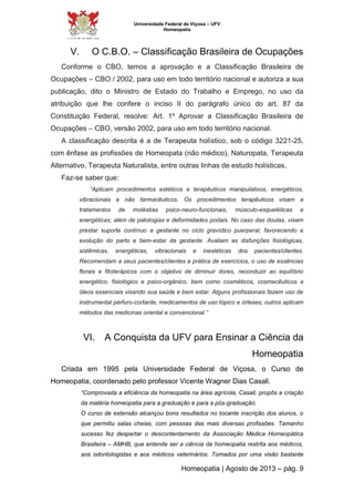 Universidade Federal de Viçosa – UFV 
Homeopatia 
V. O C.B.O. – Classificação Brasileira de Ocupações 
Conforme o CBO, temos a aprovação e a Classificação Brasileira de 
Ocupações – CBO / 2002, para uso em todo território nacional e autoriza a sua 
publicação, dito o Ministro de Estado do Trabalho e Emprego, no uso da 
atribuição que lhe confere o inciso II do parágrafo único do art. 87 da 
Constituição Federal, resolve: Art. 1º Aprovar a Classificação Brasileira de 
Ocupações – CBO, versão 2002, para uso em todo território nacional. 
A classificação descrita é a de Terapeuta holístico, sob o código 3221-25, 
com ênfase as profissões de Homeopata (não médico), Naturopata, Terapeuta 
Alternativo, Terapeuta Naturalista, entre outras linhas de estudo holísticas. 
Homeopatia | Agosto de 2013 – pág. 9 
Faz-se saber que: 
“Aplicam procedimentos estéticos e terapêuticos manipulativos, energéticos, 
vibracionais e não farmacêuticos. Os procedimentos terapêuticos visam a 
tratamentos de moléstias psico-neuro-funcionais, músculo-esqueléticas e 
energéticas; além de patologias e deformidades podais. No caso das doulas, visam 
prestar suporte contínuo a gestante no ciclo gravídico puerperal, favorecendo a 
evolução do parto e bem-estar da gestante. Avaliam as disfunções fisiológicas, 
sistêmicas, energéticas, vibracionais e inestéticas dos pacientes/clientes. 
Recomendam a seus pacientes/clientes a prática de exercícios, o uso de essências 
florais e fitoterápicos com o objetivo de diminuir dores, reconduzir ao equilíbrio 
energético, fisiológico e psico-orgânico, bem como cosméticos, cosmecêuticos e 
óleos essenciais visando sua saúde e bem estar. Alguns profissionais fazem uso de 
instrumental pérfuro-cortante, medicamentos de uso tópico e órteses; outros aplicam 
métodos das medicinas oriental e convencional.” 
VI. A Conquista da UFV para Ensinar a Ciência da 
Homeopatia 
Criada em 1995 pela Universidade Federal de Viçosa, o Curso de 
Homeopatia, coordenado pelo professor Vicente Wagner Dias Casali. 
“Comprovada a eficiência da homeopatia na área agrícola, Casali, propôs a criação 
da matéria homeopatia para a graduação e para a pós-graduação. 
O curso de extensão alcançou bons resultados no tocante inscrição dos alunos, o 
que permitiu salas cheias, com pessoas das mais diversas profissões. Tamanho 
sucesso fez despertar o descontentamento da Associação Médica Homeopática 
Brasileira – AMHB, que entende ser a ciência da homeopatia restrita aos médicos, 
aos odontologistas e aos médicos veterinários. Tomados por uma visão bastante 
 