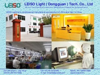 LEISO Light ( Dongguan ) Tech. Co., Ltd
Add: No. 5 Youyi Road, Shimei Industry Zone, Wanjiang District, Dongguan City, Guangdong Province
LEISO Lighting is a professional manufacturer and exporter of LED indoor light in China
Connect person : Lisa Yang TEL: 86 769 23175088 Mobile : 86 15820873992
FAX:86 769 23175608 E-mail: sales02@leisoled.com www.leisoled.com
 