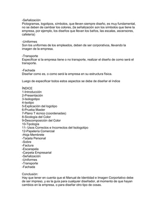 -Señalización
Pictogramas, logotipos, símbolos, que lleven siempre diseño, es muy fundamental,
no se deben de cambiar los colores, (la señalización son los símbolos que tiene la
empresa, por ejemplo, los diseños que llevan los baños, las escalas, ascensores,
cafetería)

-Uniformes
Son los uniformes de los empleados, deben de ser corporativos, llevando la
imagen de la empresa.

-Transporte
Especificar si la empresa tiene o no transporte, realizar el diseño de como será el
transporte.

-Fachada
Diseñar como es, o como será la empresa en su estructura física.

Luego de especificar todos estos aspectos se debe de diseñar el índice

ÍNDICE
1-Introducción
2-Presentación
3-Isologotipo
4-Isotipo
5-Explicación del logotipo
6-Prueba Master
7-Plano T écnico (coordenadas)
8-Sicología del Color
9-Descomposición del Color
10-Tipología
11- Usos Correctos e Incorrectos del Isologotipo
12-Papelería Comercial
-Hoja Membrete
-Tarjeta Personal
-Sobre
-Factura
-Escarapela
-Carpeta Empresarial
-Señalización
-Uniformes
-Transporte
-Fachada

Conclusión:
Hay que tener en cuenta que el Manual de Identidad e Imagen Corportativo debe
de ser impreso, y es la guía para cualquier diseñador, al momento de que hayan
cambios en la empresa, o para diseñar otro tipo de cosas.
 