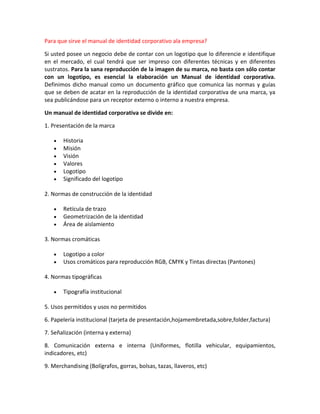 Para que sirve el manual de identidad corporativo ala empresa?

Si usted posee un negocio debe de contar con un logotipo que lo diferencie e identifique
en el mercado, el cual tendrá que ser impreso con diferentes técnicas y en diferentes
sustratos. Para la sana reproducción de la imagen de su marca, no basta con sólo contar
con un logotipo, es esencial la elaboración un Manual de identidad corporativa.
Definimos dicho manual como un documento gráfico que comunica las normas y guías
que se deben de acatar en la reproducción de la identidad corporativa de una marca, ya
sea publicándose para un receptor externo o interno a nuestra empresa.

Un manual de identidad corporativa se divide en:

1. Presentación de la marca

       Historia
       Misión
       Visión
       Valores
       Logotipo
       Significado del logotipo

2. Normas de construcción de la identidad

       Retícula de trazo
       Geometrización de la identidad
       Área de aislamiento

3. Normas cromáticas

       Logotipo a color
       Usos cromáticos para reproducción RGB, CMYK y Tintas directas (Pantones)

4. Normas tipográficas

       Tipografía institucional

5. Usos permitidos y usos no permitidos

6. Papelería institucional (tarjeta de presentación,hojamembretada,sobre,folder,factura)

7. Señalización (interna y externa)

8. Comunicación externa e interna (Uniformes, flotilla vehicular, equipamientos,
indicadores, etc)

9. Merchandising (Bolígrafos, gorras, bolsas, tazas, llaveros, etc)
 