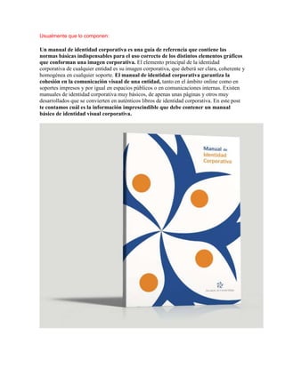 Usualmente que lo componen:

Un manual de identidad corporativa es una guía de referencia que contiene las
normas básicas indispensables para el uso correcto de los distintos elementos gráficos
que conforman una imagen corporativa. El elemento principal de la identidad
corporativa de cualquier entidad es su imagen corporativa, que deberá ser clara, coherente y
homogénea en cualquier soporte. El manual de identidad corporativa garantiza la
cohesión en la comunicación visual de una entidad, tanto en el ámbito online como en
soportes impresos y por igual en espacios públicos o en comunicaciones internas. Existen
manuales de identidad corporativa muy básicos, de apenas unas páginas y otros muy
desarrollados que se convierten en auténticos libros de identidad corporativa. En este post
te contamos cuál es la información imprescindible que debe contener un manual
básico de identidad visual corporativa.
 