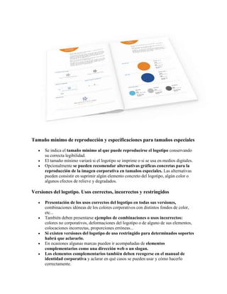 Tamaño mínimo de reproducción y especificaciones para tamaños especiales

      Se indica el tamaño mínimo al que puede reproducirse el logotipo conservando
      su correcta legibilidad.
      El tamaño mínimo variará si el logotipo se imprime o si se usa en medios digitales.
      Opcionalmente se pueden recomendar alternativas gráficas concretas para la
      reproducción de la imagen corporativa en tamaños especiales. Las alternativas
      pueden consistir en suprimir algún elemento concreto del logotipo, algún color o
      algunos efectos de relieve y degradados.

Versiones del logotipo. Usos correctos, incorrectos y restringidos

      Presentación de los usos correctos del logotipo en todas sus versiones,
      combinaciones idóneas de los colores corporativos con distintos fondos de color,
      etc...
      También deben presentarse ejemplos de combinaciones o usos incorrectos:
      colores no corporativos, deformaciones del logotipo o de alguno de sus elementos,
      colocaciones incorrectas, proporciones erróneas...
      Si existen versiones del logotipo de uso restringido para determinados soportes
      habrá que aclararlo.
      En ocasiones algunas marcas pueden ir acompañadas de elementos
      complementarios como una dirección web o un slogan.
      Los elementos complementarios también deben recogerse en el manual de
      identidad corporativa y aclarar en qué casos se pueden usar y cómo hacerlo
      correctamente.
 