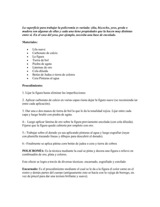 La superficie para trabajar la policromía es variada: ziña, bizcocho, yeso, greda o
madera son algunas de ellas y cada una tiene propiedades que la hacen muy distintas
entre sí. En el caso del yeso, por ejemplo, necesita una base de encolado.

Materiales:

        Lila suave
        Carbonato de calcio
        La figura
        Tierra de bol
        Piedra de agata
        Láminas de oro
        Cola diluida
        Betún de Judea o tierra de colores
        Cera Pinturas al agua

Procedimiento:

1. Lijar la figura hasta eliminar las imperfecciones

2. Aplicar carbonato de calcio en varias capas riasta dejar la figura suave (se recomienda iar
entre cada aplicación).

3. Dar una o dos manos de tierra de bol la que le da la tonalidad rojiza. Lijar entre cada
capa y luego bruñir con piedra de agata.

4.- Luego aplicar lámina de oro sobre la figura previamente encolada (con cola diluida).
Fijarse que la figura quede cubierta por ompleto con oro.

5.- Trabajar sobre el dorado ya sea aplicando pinturas al agua y luego esgrafiar (rayar
con plumilla trazando líneas y dibujos para descubrir el dorado).

6.- Finalmente se aplica pátina corn betún de judea o cera y tierra de cobres

POLICROMÍA: Es la técnica mediante la cual se pinta y decora una figura o relieve en
combinadón de oro, plata y colores.

Este efecto se logra a través de diversas técnicas: encarnado, esgrafiado y estofado

Encarnado: Es el procedimiento mediante el cual se le da a la figura el color carne en el
rostro y demás partes del cuerpo (antiguamente esto se hacía con la vejiga de borrego, en.
vez de pincel para dar una textura brillante y suave).
 