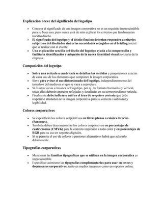 Explicación breve del significado del logotipo

      Conocer el significado de una imagen corporativa no es un requisito imprescindible
      para su buen uso, pero nunca está de más explicar los criterios que fundamentan
      nuestro diseño.
      El significado del logotipo y el diseño final no deberian responder a criterios
      subjetivos del diseñador sinó a las necesidades recogidas en el briefing inicial
      que se realice con el cliente.
      Una explicación sencilla del diseño del logotipo ayuda a la comprensión y
      facilita la identificación y adopción de la nueva identidad visual por parte de la
      empresa.

Composición del logotipo

      Sobre una retícula o cuadrícula se detallan las medidas y proporciones exactas
      de cada uno de los elementos que componen la imagen corporativa.
      Sirve para evitar el uso distorsionado del logotipo, independientemente del
      tamaño o del medio en el que se vaya a reproducir.
      Si existen varias versiones del logotipo, por ej. en formato horizontal y vertical,
      todas ellas deberán aparecer reflejadas y detalladas en su correspondiente retícula.
      Finalmente debe indicarse cuál es el área de respeto o cortesía que debe
      respetarse alrededor de la imagen corporativa para su correcta visibilidad y
      legibilidad.

Colores corporativos

      Se especifican los colores corporativos en tintas planas o colores directos
      (Pantones).
      También deben descomponerse los colores corporativos en porcentajes de
      cuatricromía (CMYK) para la correcta impresión a todo color y en porcentajes de
      RGB para su uso en soportes digitales.
      Si se permite el uso de colores o pantones alternativos habrá que aclararlo
      debidamente.

Tipografías corporativas

      Mencionar las familias tipográficas que se utilizan en la imagen corporativa es
      imprescindible.
      Especificar asimismo las tipografías complementarias para usar en textos y
      documentos corporativos, tanto en medios impresos como en soportes online.
 