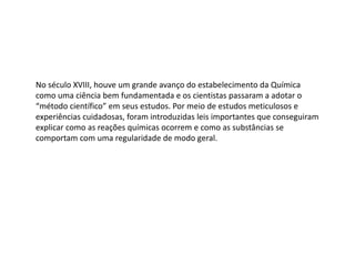 No século XVIII, houve um grande avanço do estabelecimento da Química
como uma ciência bem fundamentada e os cientistas passaram a adotar o
“método científico” em seus estudos. Por meio de estudos meticulosos e
experiências cuidadosas, foram introduzidas leis importantes que conseguiram
explicar como as reações químicas ocorrem e como as substâncias se
comportam com uma regularidade de modo geral.
 