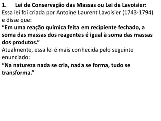 1. Lei de Conservação das Massas ou Lei de Lavoisier:
Essa lei foi criada por Antoine Laurent Lavoisier (1743-1794)
e disse que:
“Em uma reação química feita em recipiente fechado, a
soma das massas dos reagentes é igual à soma das massas
dos produtos.”
Atualmente, essa lei é mais conhecida pelo seguinte
enunciado:
“Na natureza nada se cria, nada se forma, tudo se
transforma.”
 