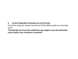 2. Lei das Proporções Constantes ou Lei de Proust:
Essa lei foi criada por Joseph Louis Proust (1754-1826) e pode ser enunciada
assim:
“A proporção em massa das substâncias que reagem e que são produzidas
numa reação é fixa, constante e invariável.”
 