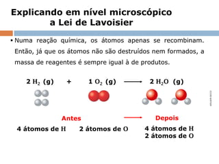 Explicando em nível microscópico
        a Lei de Lavoisier

 Numa reação química, os átomos apenas se recombinam.
 Então, já que os átomos não são destruídos nem formados, a
 massa de reagentes é sempre igual à de produtos.


    2 H2 (g)          +            1 O2 (g)                          2 H2O (g)




                                                                                  ADILSON SECCO
                    Antes                                               Depois
 4 átomos de H               2 átomos de O                        4 átomos de H
                                                                  2 átomos de O


         Capítulo 4 – Do macroscópico ao microscópico: átomos e moléculas
 