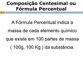 Composição Centesimal ou
   Fórmula Percentual

  A Fórmula Percentual indica a
massa de cada elemento químico
que existe em 100 partes de massa
  ( 100g, 100 Kg ) da substância.

     Capítulo 3 – Introdução ao conceito de reação química
 