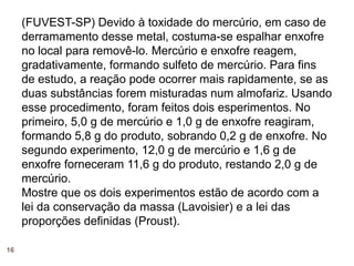 (FUVEST-SP) Devido à toxidade do mercúrio, em caso de
     derramamento desse metal, costuma-se espalhar enxofre
     no local para removê-lo. Mercúrio e enxofre reagem,
     gradativamente, formando sulfeto de mercúrio. Para fins
     de estudo, a reação pode ocorrer mais rapidamente, se as
     duas substâncias forem misturadas num almofariz. Usando
     esse procedimento, foram feitos dois esperimentos. No
     primeiro, 5,0 g de mercúrio e 1,0 g de enxofre reagiram,
     formando 5,8 g do produto, sobrando 0,2 g de enxofre. No
     segundo experimento, 12,0 g de mercúrio e 1,6 g de
     enxofre forneceram 11,6 g do produto, restando 2,0 g de
     mercúrio.
     Mostre que os dois experimentos estão de acordo com a
     lei da conservação da massa (Lavoisier) e a lei das
     proporções definidas (Proust).

16
 