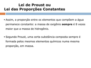 Lei de Proust ou
Lei das Proporções Constantes

 Assim, a proporção entre os elementos que compõem a água
 permanece constante: a massa de oxigênio sempre é 8 vezes
 maior que a massa de hidrogênio.


 Segundo Proust, uma certa substância composta sempre é
 formada pelos mesmos elementos químicos numa mesma
 proporção, em massa.




           Capítulo 3 – Introdução ao conceito de reação química
 