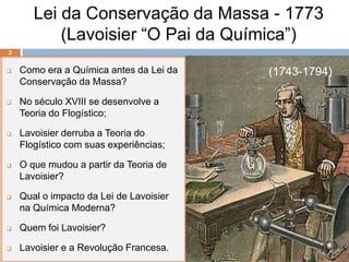 Lei da Conservação da Massa - 1773
           (Lavoisier “O Pai da Química”)
3


   Como era a Química antes da Lei da   (1743-1794)
    Conservação da Massa?

   No século XVIII se desenvolve a
    Teoria do Flogístico;

   Lavoisier derruba a Teoria do
    Flogístico com suas experiências;

   O que mudou a partir da Teoria de
    Lavoisier?

   Qual o impacto da Lei de Lavoisier
    na Química Moderna?

   Quem foi Lavoisier?

   Lavoisier e a Revolução Francesa.
 