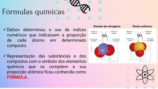 Fórmulas químicas
✓Dalton determinou o uso de índices
numéricos que indicassem a proporção
de cada átomo em determinado
composto.
✓Representação das substâncias e dos
compostos com o símbolo dos elementos
químicos que os compõem e sua
proporção atômica ficou conhecida como
FÓRMULA.
Dióxido de nitrogênio Óxido sulfúrico
 