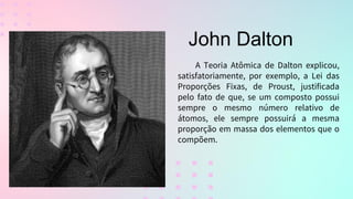 A Teoria Atômica de Dalton explicou,
satisfatoriamente, por exemplo, a Lei das
Proporções Fixas, de Proust, justificada
pelo fato de que, se um composto possui
sempre o mesmo número relativo de
átomos, ele sempre possuirá a mesma
proporção em massa dos elementos que o
compõem.
John Dalton
 