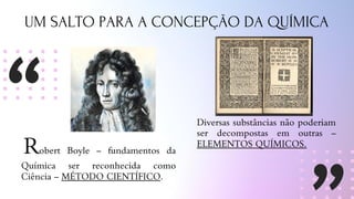 UM SALTO PARA A CONCEPÇÃO DA QUÍMICA
Robert Boyle – fundamentos da
Química ser reconhecida como
Ciência – MÉTODO CIENTÍFICO.
Diversas substâncias não poderiam
ser decompostas em outras –
ELEMENTOS QUÍMICOS.
 