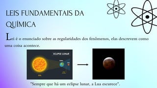 LEIS FUNDAMENTAIS DA
QUÍMICA
Lei é o enunciado sobre as regularidades dos fenômenos, elas descrevem como
uma coisa acontece.
"Sempre que há um eclipse lunar, a Lua escurece".
 