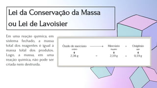 Lei da Conservação da Massa
ou Lei de Lavoisier
Em uma reação química, em
sistema fechado, a massa
total dos reagentes é igual à
massa total dos produtos.
Logo, a massa, em uma
reação química, não pode ser
criada nem destruída.
 