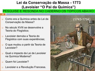 Lei da Conservação da Massa - 1773
(Lavoisier “O Pai da Química”)
PESQUISE E RESONDA NO CADERNO OS TÓPICOS ABAIXO:
 Como era a Química antes da Lei da
Conservação da Massa?
 No século XVIII se desenvolve a
Teoria do Flogístico;
 Lavoisier derruba a Teoria do
Flogístico com suas experiências;
 O que mudou a partir da Teoria de
Lavoisier?
 Qual o impacto da Lei de Lavoisier
na Química Moderna?
 Quem foi Lavoisier?
 Lavoisier e a Revolução Francesa.
18
(1743-1794)
 