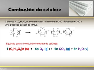 Combustão da celulose
Celulose = (C6H10O5)n, com um valor mínimo de n=200 (tipicamente 300 a
700, podendo passar de 7000).
1 (C6H10O5)n (s) + 6n O2 (g)  6n CO2 (g) + 5n H2O (v)
Equação para a combustão completa da celulose:
 