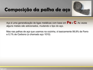 Composição da palha de aço
Aço é uma generalização de ligas metálicas com base em FeFe e CC. As vezes
alguns metais são adicionados, mudando o tipo do aço.
Mas nas palhas de aço que usamos na cozinha, é basicamente 99,9% de Ferro
e 0,1% de Carbono (o chamado aço 1010)
 