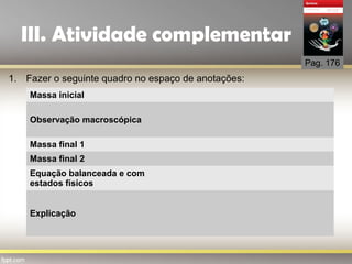 III. Atividade complementar
Pag. 176
1. Fazer o seguinte quadro no espaço de anotações:
Massa inicial
Observação macroscópica
Massa final 1
Massa final 2
Equação balanceada e com
estados físicos
Explicação
 