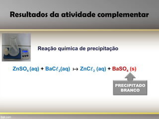 Resultados da atividade complementar
Reação química de precipitação
ZnSO4 (aq) + BaC2(aq)  ZnC2 (aq) + BaSO4 (s)
PRECIPITADO
BRANCO
 