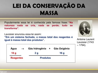 LEI DA CONSERVAÇÃO DA
MASSA
Antoine Laurent
Lavoisier (1743
– 1794).
Popularmente essa lei é conhecida pela famosa frase: “Na
natureza nada se cria, nada se perde; tudo se
transforma”.
Lavoisier enunciou essa lei assim:
“Em um sistema fechado, a massa total dos reagentes é
igual à massa total dos produtos”.
Água → Gás hidrogênio + Gás Oxigênio
18 g 2 g 16 g
Reagentes Produtos
 
