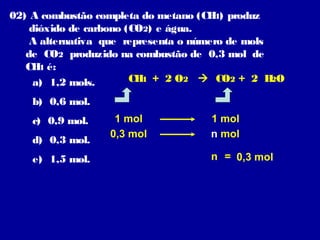 02) A combustão completa do metano (CH ) produz
4
dióxido de carbono (CO2) e água.
A alternativa que representa o número de mols
de CO2 produzido na combustão de 0,3 mol de
CH é:
4
CH + 2 O2  CO2 + 2 H O
4
2
a) 1,2 mols.
b) 0,6 mol.
c) 0,9 mol.
d) 0,3 mol.
e) 1,5 mol.

1 mol
0,3 mol

1 mol
n mol
n = 0,3 mol

 