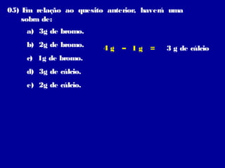 05) E relação ao quesito anterior, haverá uma
m
sobra de:
a) 3g de bromo.
b) 2g de bromo.
c) 1g de bromo.
d) 3g de cálcio.
e) 2g de cálcio.

4g

– 1g =

3 g de cálcio

 
