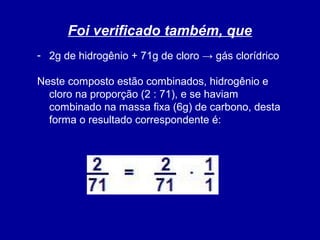 Foi verificado também, que
- 2g de hidrogênio + 71g de cloro → gás clorídrico
Neste composto estão combinados, hidrogênio e
cloro na proporção (2 : 71), e se haviam
combinado na massa fixa (6g) de carbono, desta
forma o resultado correspondente é:

 