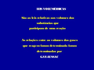 L IS VOL É R
E
UM T ICAS
São as leis relativas aos volumes das
substâncias que
participam de uma reação

As relações entre os volumes dos gases
que reagem foram determinada foram
determinadas por
GAY-L
USSAC

 