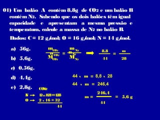 01) Um balão A contém 8,8g de CO2 e um balão B
contém N2. Sabendo que os dois balões têm igual
capacidade e apresentam a mesma pressão e
temperatura, calcule a massa de N2 no balão B
.
Dados: C = 12 g/
mol; O = 16 g/
mol; N = 14 g/
mol.
mCO2
m N2
n CO2 = n N2
MCO2
MN2

a) 56g.
b) 5,6g.

8,8
44

=

m
28

c) 0,56g.
44

d) 4,4g.
e) 2,8g.
N
C
O

44

CO2
N2
1 XX12 = 12
2 14 = 28
2 X 16 = 32
44

x
x

m = 8,8

x

28

m = 246,4
m=

246,4
44

= 5,6 g

 