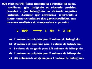 02) (Covest-90) Como produto da eletrólise da água,
recolhe-se gás oxigênio no eletrodo positivo
(ânodo) e gás hidrogênio no eletrodo negativo
(cátodo). Assinale que afirmativa representa a
razão entre os volumes dos gases recolhidos, nas
mesmas condições de temperatura e pressão.
2

HO
2

1

O2

+

2 H
2

a) 1 volume de oxigênio para 1 volume de hidrogênio.
b) 2 volumes de oxigênio para 1 volume de hidrogênio.
c) 1 volume de oxigênio para 3/ volumes de hidrogênio.
2
d) 1 volume de oxigênio para 2 volumes de hidrogênio.
e) 3/ volumes de oxigênio para 1 volume de hidrogênio.
2

 