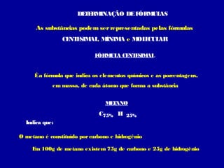 DE E INAÇÃO DE F
T RM
ÓRM AS
UL
As substâncias podem ser representadas pelas fórmulas
CE E AL M
NT SIM , ÍNIM e M E AR
A
OL CUL
F
ÓRM A CE E AL
UL
NT SIM
É a fórmula que indica os elementos químicos e as porcentagens,
em massa, de cada átomo que forma a substância
MT
E ANO

C75% H

25%

Indica que:
O metano é constituído por carbono e hidrogênio
E 100g de metano existem 75g de carbono e 25g de hidrogênio
m

 