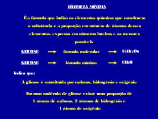 F
ÓRM A M
UL
ÍNIM
A
É a fórmula que indica os elementos químicos que constituem
a substância e a proporção em número de átomos desses
elementos, expressa em números inteiros e os menores
possíveis
GL
ICOSE

fórmula molecular

GL
ICOSE

fórmula mínima

C6H O6
12
CH O
2

Indica que:
A glicose é constituída por carbono, hidrogênio e oxigênio
E uma molécula de glicose existe uma proporção de
m
1 átomo de carbono, 2 átomos de hidrogênio e
1 átomo de oxigênio

 