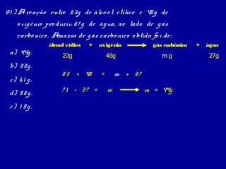 0 1 ) A re ação e ntre 23g de álco o l e tílico e 48 g de
o xig ê nio pro duziu 27 g de ág ua, ao lado de g ás
carbô nico . Amassa de g ás carbô nico o btida fo i de :
a) 44g .
b) 22g .
c) 6 1 g .
d) 8 8 g .
e) 1 8 g.

álcool etílico

+

oxigênio

23g

23 + 48
7 1 – 27 =

48g

=

gás carbônico

mg

m + 27
m

m = 44g

+

água

27g

 