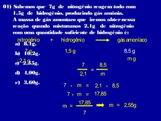 01) Sabemos que 7g de nitrogênio reagem todo com
1,5g de hidrogênio, produzindo gás amônia.
A massa de gás amoníaco que iremos obter nessa
reação quando misturamos 2,1g de nitrogênio
com uma quantidade suficiente de hidrogênio é:
nitrogênio
+ hidrogênio
gás amoníaco
a) 8,1g.
7g
1,5 g
8,5 g
b) 10,2g.
mg
2,1 g
c) 2,55g.
7
8,5
=
d) 4,00g.
2,1
m
e) 3,60g.

7

m =

2,1 x 8,5
7 x m = 17,85
17,85
m = 2,55g
m =
7
x

 