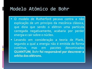 Modelo Atômico de Bohr
 O modelo de Rutherford pecava contra a não
explicação de um princípio da mecânica clássica,
que dizia que sendo o elétron uma partícula
carregada negativamente, acabaria por perder
energia e cair sobre o núcleo.
 Levando em consideração a teoria de Plank,
segundo a qual a energia não é emitida de forma
contínua, mas em pacotes denominados
QUANTUM, Bohr foi responsável por descrever a
orbita dos elétrons.
 