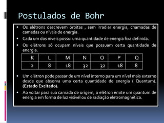 Postulados de Bohr
 Os elétrons descrevem órbitas , sem irradiar energia, chamadas de
camadas ou níveis de energia.
 Cada um dos níveis possui uma quantidade de energia fixa definida.
 Os elétrons só ocupam níveis que possuam certa quantidade de
energia.
 Um elétron pode passar de um nível interno para um nível mais externo
desde que absorva uma certa quantidade de energia ( Quantum).
(Estado Excitado).
 Ao voltar para sua camada de origem, o elétron emite um quantum de
energia em forma de luz visível ou de radiação eletromagnética.
K L M N O P Q
2 8 18 32 32 18 8
 