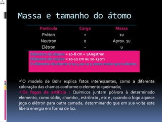 Massa e tamanho do átomo
Partícula Carga Massa
Próton + 1u
Neutron 0 Aprox. 1u
Elétron - u
Diâmetro do átomo = 10-8 cm = 1Angstron
Diâmetro do núcleo = 10-12 cm ou 10-13cm
O diâmetro do átomo é 10 4 ou 10 5 vezes maior que o átomo.
O modelo de Bohr explica fatos interessantes, como a diferente
coloração das chamas conforme o elemento queimado;
Os fogos de artifício : Químicos juntam pólvora à determinado
elemento, como sódio, chumbo , estrôncio , etc e , quando o fogo aquece
joga o elétron para outra camada, determinando que em sua volta este
libera energia em forma de luz.
 
