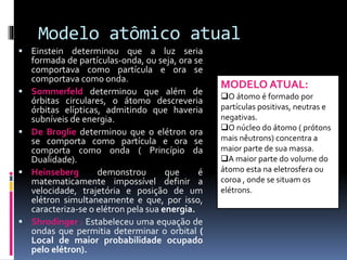 Modelo atômico atual
 Einstein determinou que a luz seria
formada de partículas-onda, ou seja, ora se
comportava como partícula e ora se
comportava como onda.
 Sommerfeld determinou que além de
órbitas circulares, o átomo descreveria
órbitas elípticas, admitindo que haveria
subníveis de energia.
 De Broglie determinou que o elétron ora
se comporta como partícula e ora se
comporta como onda ( Princípio da
Dualidade).
 Heinseberg demonstrou que é
matematicamente impossível definir a
velocidade, trajetória e posição de um
elétron simultaneamente e que, por isso,
caracteriza-se o elétron pela sua energia.
 Shrodinger : Estabeleceu uma equação de
ondas que permitia determinar o orbital (
Local de maior probabilidade ocupado
pelo elétron).
MODELO ATUAL:
O átomo é formado por
partículas positivas, neutras e
negativas.
O núcleo do átomo ( prótons
mais nêutrons) concentra a
maior parte de sua massa.
A maior parte do volume do
átomo esta na eletrosfera ou
coroa , onde se situam os
elétrons.
 