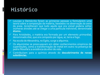 Histórico
 Leucipo e Demócrito foram as primeiras pessoas a formularem uma
teoria sobre a composição da matéria, baseados na observação da areia
da praia. Acreditavam que tudo aquilo que era visível poderia sofrer
inúmeras divisões até se chegar a uma partícula indivisível, denominada
átomo.
 Para Aristóteles, a matéria era formada por um elemento primordial,
denominado éter, que era composto por água, ar, terra e fogo.
 Na escola de Alexandria, no Egito, surge a alquimia.
 Os alquimistas se preocupavam em obter conhecimentos empíricos de
superstições, como a transformação de metal em outro na presença da
pedra filosofal e a existência do elixir de vida.
 Contribuíram para a química através do descobrimento de novas
substâncias.
 