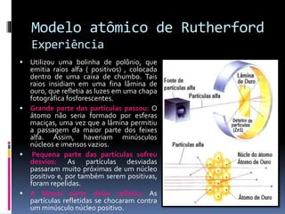 Modelo atômico de Rutherford
Experiência
 Utilizou uma bolinha de polônio, que
emitia raios alfa ( positivos) , colocada
dentro de uma caixa de chumbo. Tais
raios insidiam em uma fina lâmina de
ouro, que refletia as luzes em uma chapa
fotográfica fosforescentes.
 Grande parte das partículas passou: O
átomo não seria formado por esferas
maciças, uma vez que a lâmina permitiu
a passagem da maior parte dos feixes
alfa. Assim, haveriam minúsculos
núcleos e imensos vazios.
 Pequena parte das partículas sofreu
desvios: As partículas desviadas
passaram muito próximas de um núcleo
positivo e, por também serem positivas,
foram repelidas.
 A Menor parte delas refletiu: As
partículas refletidas se chocaram contra
um minúsculo núcleo positivo.
 