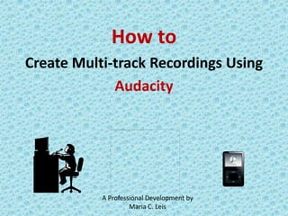 How to  Create Multi-track Recordings Using  Audacity A Professional Development by Maria C. Leis 