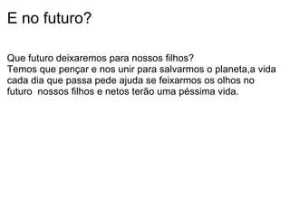 E no futuro? Que futuro deixaremos para nossos filhos? Temos que pençar e nos unir para salvarmos o planeta,a vida cada dia que passa pede ajuda se feixarmos os olhos no futuro  nossos filhos e netos terão uma péssima vida. 