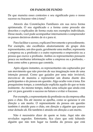 OS PANOS DE FUNDO
De que maneira esses contextos e seu significado para o nosso
sucesso ou fracasso vêm à tona?
Através das Constelações Familiares em sua nova forma
aprimorada. O seu significado e a forma como procedo são
descritos e explicados de forma exata nos exemplos individuais.
Desse modo, você pode acompanhar internamente e compreender
os passos decisivos dentro de si e para si.
Para facilitar o acesso, explicarei brevemente o procedimento.
Por exemplo, são escolhidos aleatoriamente do grupo dois
representantes, um dos quais, geralmente uma mulher, representa
a empresa ou a profissão e o outro representa o empresário ou a
pessoa que exerce a profissão. Ambos os representantes possuem
pouca ou nenhuma informação sobre a empresa ou a profissão, -
bem como sobre a pessoa que constela.
Após alguns instantes, os representantes são capturados por
um movimento que não provém de sua imaginação nem de uma
intenção pessoal. Como que guiados por uma mão invisível,
movem-se de maneira a representar um drama diante dos
participantes e da pessoa em questão. Algo oculto vem à tona. Em
pouquíssimo tempo, a constelação explicita aquilo do que se trata
realmente. Ao mesmo tempo, indica uma solução que ainda está
por vir para garantir o sucesso no futuro e evitar o fracasso.
Por exemplo, a representante da profissão ou da empresa olha
para o chão. Ela até mesmo se ajoelha, como se quisesse ir em
direção a um morto. O representante da pessoa em questão
também é atraído para o chão, em direção a alguém que parece
estar deitado ali. Ele também é atraído em direção a um morto.
Não é necessário dizer de quem se trata. Aqui não são
revelados segredos. Entretanto, fica claro que está faltando
alguém que não tem lugar na família da pessoa que está
 