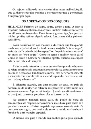 Ou seja, estar livre de heranças é muitas vezes melhor! Aquilo
que ganhamos por nós mesmos é merecido por nós e permanece.
Vou parar por aqui.
OS AGREGADOS DOS CÔNJUGES
HELLINGER Falamos de sogro, sogra, genro e nora. A isso se
associam certos sentimentos, às vezes, também certas expectativas
ou até mesmo demandas. Esses termos geram ligações que, em
minha opinião, retiram algo da relação fundamental dos pais com
seus filhos.
Basta notarmos em nós mesmos a diferença que faz quando
um homem (referindo-se à mãe de sua esposa) diz “minha sogra”,
ao invés de “a mãe da minha esposa” ou “o pai da minha esposa”
ao invés de “meu sogro”. Como se sente a mulher nesse caso?
Como se sente o homem na situação oposta, quando sua esposa
fala de sua mãe e do seu pai?
E ainda mais estranho para os envolvidos quando o homem
se refere aos filhos do casamento anterior de sua esposa como seus
enteados e enteadas. Fundamentalmente, eles pertencem somente
a seus pais. Em que ele está se metendo, quando, na verdade, não
tem nada que buscar aí?
É diferente quando, em uma relação de casal, os pais do
homem ou da mulher se referem aos parceiros destes como seu
genro ou sua nora. Aqui se inicia algo. Quando seus filhos tomam-
se pais junto com seus parceiros, eles se tornam avós.
No entanto, também nesse caso, do ponto de vista do
sentimento e do respeito, seria melhor e mais livre para todos se o
pai das crianças se referisse ao pai da esposa como o avô, ao invés
de como seu sogro, pois assim ele se torna unido e vinculado à
família de uma maneira especial.
O mesmo vale para a mãe de sua mulher que, agora, além de
 