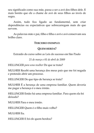 seu significado como sua mãe, passa a ser a avó dos filhos dele. E
mais bonito que ele a chame de avó de seus filhos ao invés de
sogra.
Assim, tudo fica ligado ao fundamental, sem criar
dependências ou expectativas que sobrecarregam mais do que
servem.
As palavras mãe e pai, filho e filha e avô e avó conservam seu
brilho claro.
TERCEIRO EXEMPLO:
QUEM HERDA?
Extraído do curso sobre as Leis do sucesso em São Paulo
21 de março e 01 de abril de 2009
HELLINGER para uma mulher De que se trata?
MULHER Recebi uma herança dos meus pais que me foi negada
e pretendo abrir um processo.
HELLINGER De que tipo de herança se trata?
MULHER É a herança de uma empresa familiar. Quem deveria
me pagar a herança é o meu irmão.
HELLINGER Então há uma empresa familiar. Para quem ela foi
deixada?
MULHER Para o meu irmão.
HELLINGER Quem é o filho mais velho?
MULHER Eu.
HELLINGER E foi ele quem herdou?
 